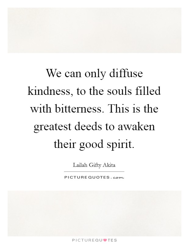 We can only diffuse kindness, to the souls filled with bitterness. This is the greatest deeds to awaken their good spirit Picture Quote #1