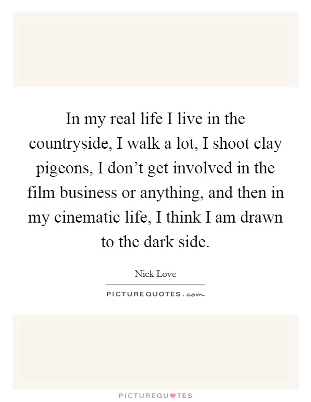 In my real life I live in the countryside, I walk a lot, I shoot clay pigeons, I don’t get involved in the film business or anything, and then in my cinematic life, I think I am drawn to the dark side Picture Quote #1