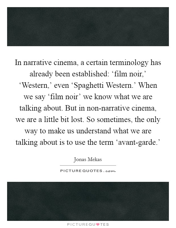 In narrative cinema, a certain terminology has already been established: ‘film noir,’ ‘Western,’ even ‘Spaghetti Western.’ When we say ‘film noir’ we know what we are talking about. But in non-narrative cinema, we are a little bit lost. So sometimes, the only way to make us understand what we are talking about is to use the term ‘avant-garde.’ Picture Quote #1