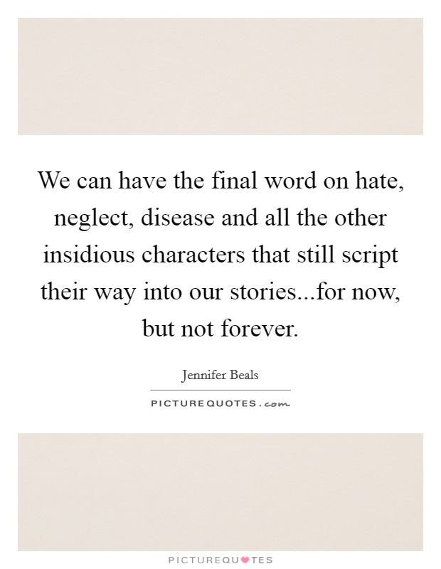 We can have the final word on hate, neglect, disease and all the other insidious characters that still script their way into our stories...for now, but not forever Picture Quote #1