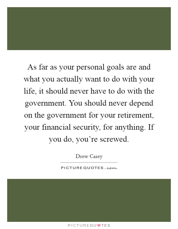 As far as your personal goals are and what you actually want to do with your life, it should never have to do with the government. You should never depend on the government for your retirement, your financial security, for anything. If you do, you’re screwed Picture Quote #1