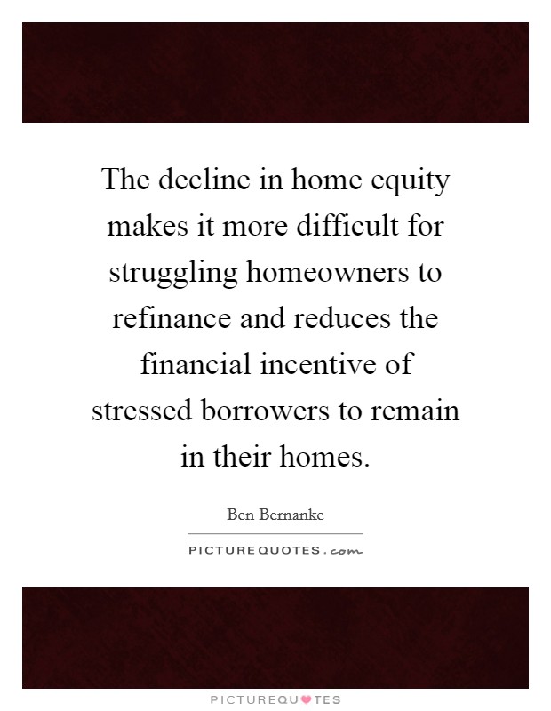 The decline in home equity makes it more difficult for struggling homeowners to refinance and reduces the financial incentive of stressed borrowers to remain in their homes Picture Quote #1