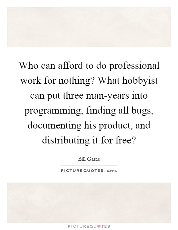 Who can afford to do professional work for nothing? What hobbyist can put three man-years into programming, finding all bugs, documenting his product, and distributing it for free? Picture Quote #1