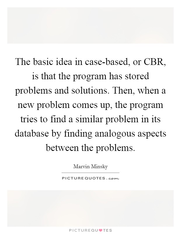 The basic idea in case-based, or CBR, is that the program has stored problems and solutions. Then, when a new problem comes up, the program tries to find a similar problem in its database by finding analogous aspects between the problems Picture Quote #1