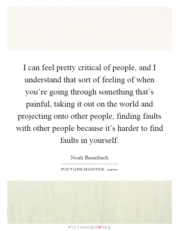 I can feel pretty critical of people, and I understand that sort of feeling of when you’re going through something that’s painful, taking it out on the world and projecting onto other people, finding faults with other people because it’s harder to find faults in yourself Picture Quote #1