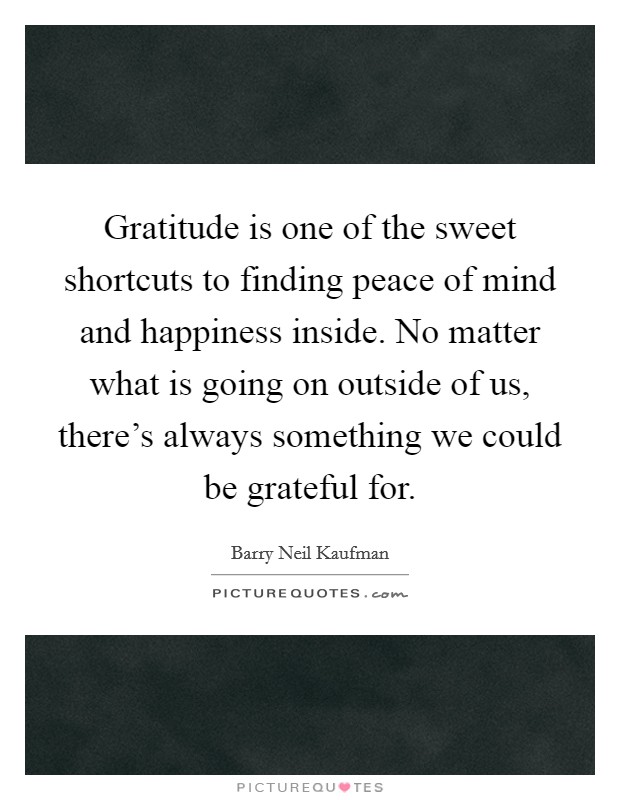 Gratitude is one of the sweet shortcuts to finding peace of mind and happiness inside. No matter what is going on outside of us, there’s always something we could be grateful for Picture Quote #1