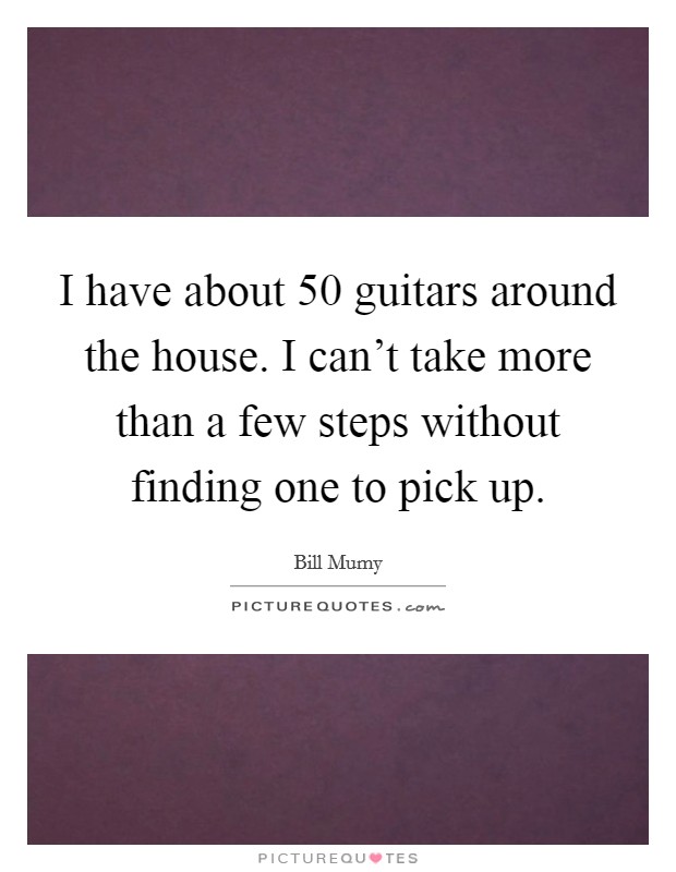 I have about 50 guitars around the house. I can’t take more than a few steps without finding one to pick up Picture Quote #1