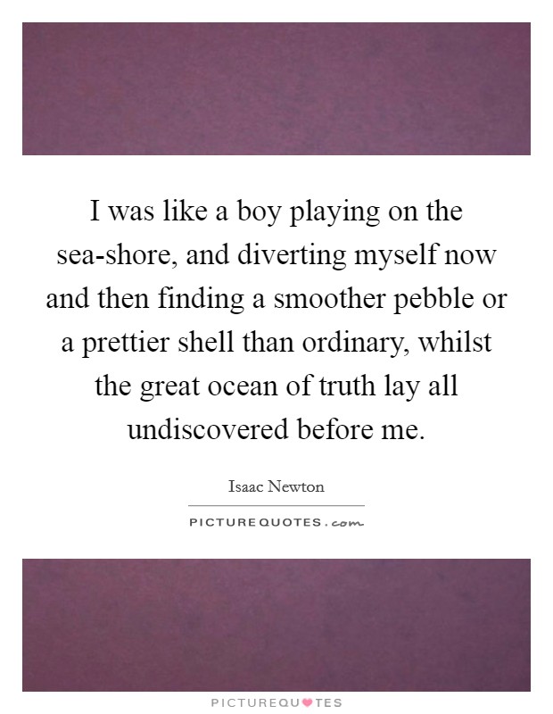 I was like a boy playing on the sea-shore, and diverting myself now and then finding a smoother pebble or a prettier shell than ordinary, whilst the great ocean of truth lay all undiscovered before me Picture Quote #1