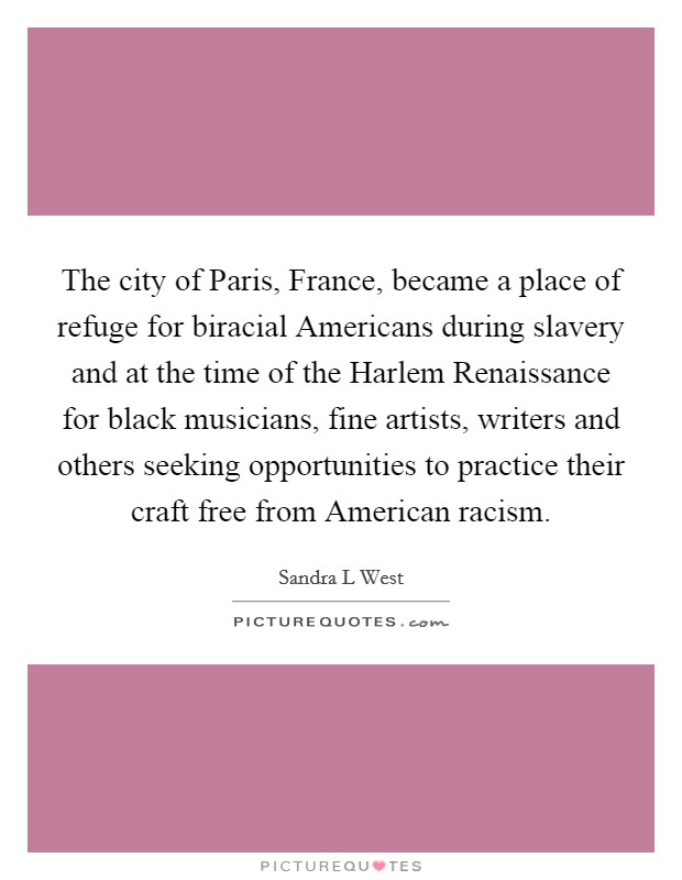 The city of Paris, France, became a place of refuge for biracial Americans during slavery and at the time of the Harlem Renaissance for black musicians, fine artists, writers and others seeking opportunities to practice their craft free from American racism Picture Quote #1