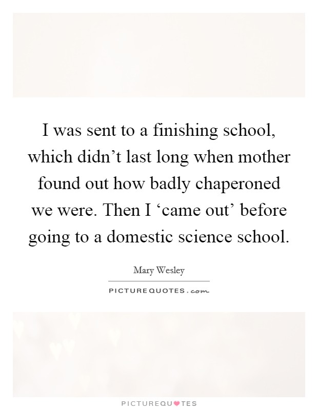 I was sent to a finishing school, which didn't last long when mother found out how badly chaperoned we were. Then I ‘came out' before going to a domestic science school. Picture Quote #1