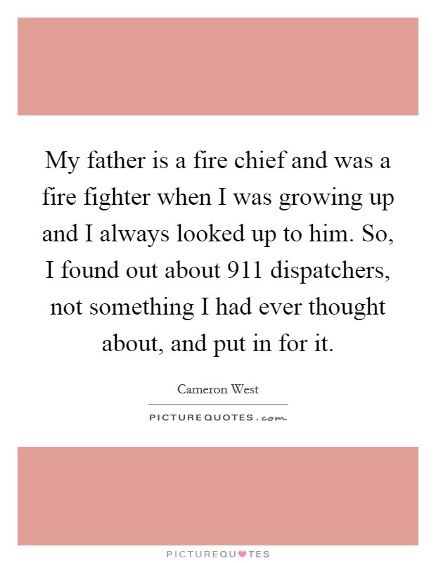 My father is a fire chief and was a fire fighter when I was growing up and I always looked up to him. So, I found out about 911 dispatchers, not something I had ever thought about, and put in for it Picture Quote #1