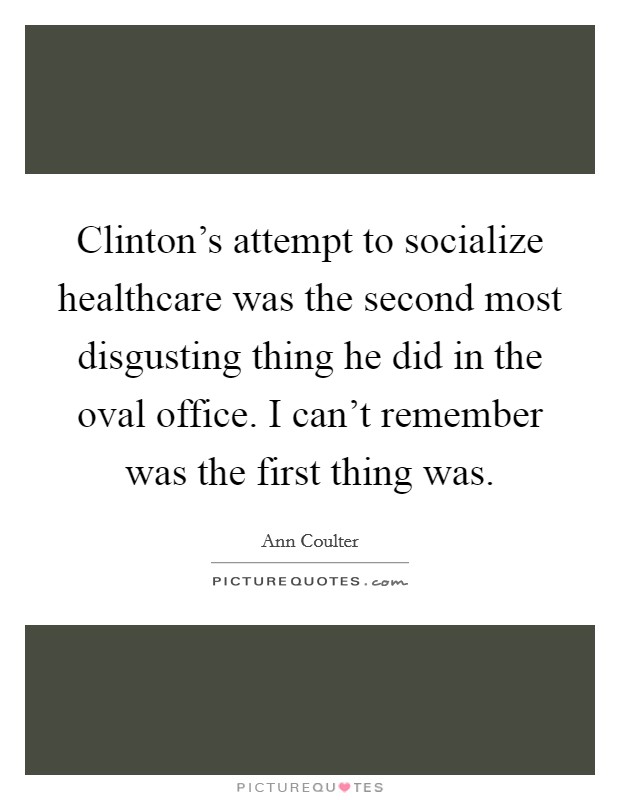 Clinton’s attempt to socialize healthcare was the second most disgusting thing he did in the oval office. I can’t remember was the first thing was Picture Quote #1