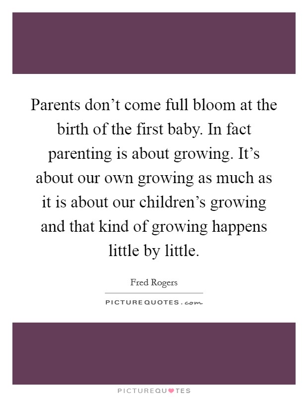 Parents don’t come full bloom at the birth of the first baby. In fact parenting is about growing. It’s about our own growing as much as it is about our children’s growing and that kind of growing happens little by little Picture Quote #1