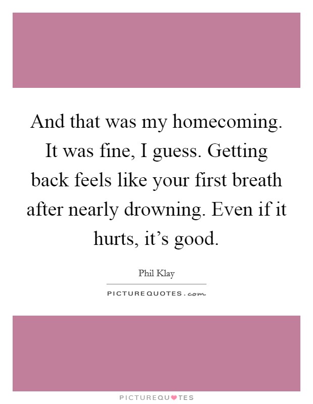 And that was my homecoming. It was fine, I guess. Getting back feels like your first breath after nearly drowning. Even if it hurts, it’s good Picture Quote #1