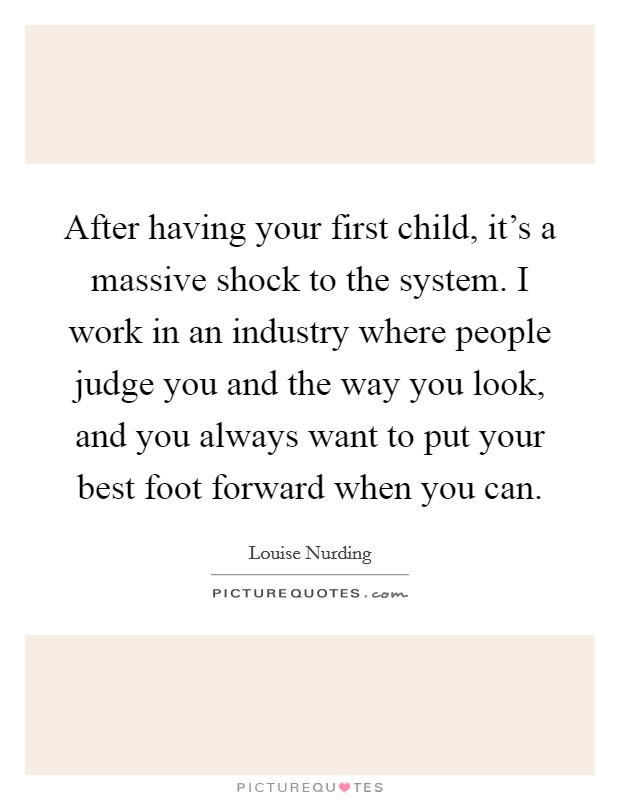 After having your first child, it’s a massive shock to the system. I work in an industry where people judge you and the way you look, and you always want to put your best foot forward when you can Picture Quote #1