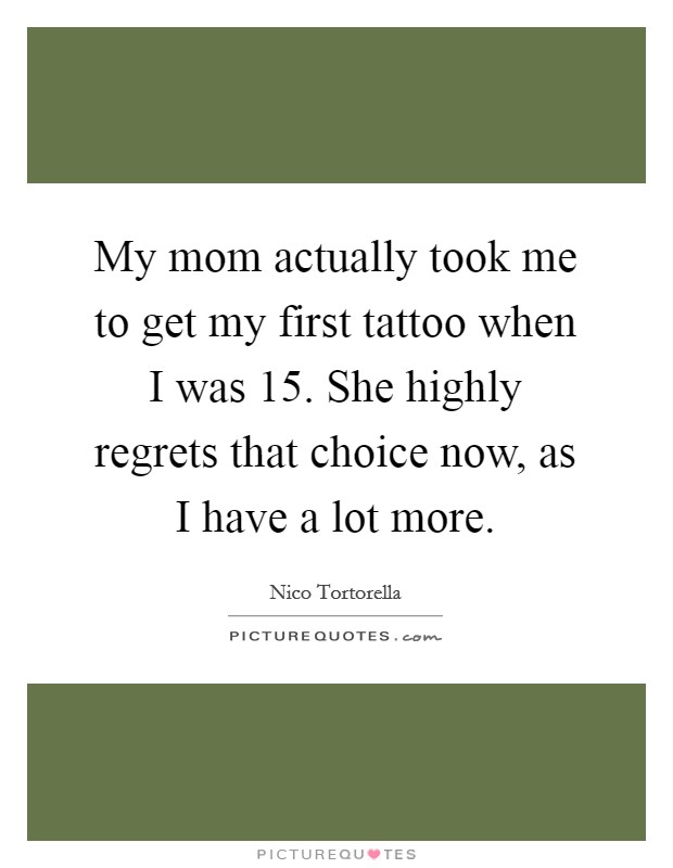 My mom actually took me to get my first tattoo when I was 15. She highly regrets that choice now, as I have a lot more Picture Quote #1