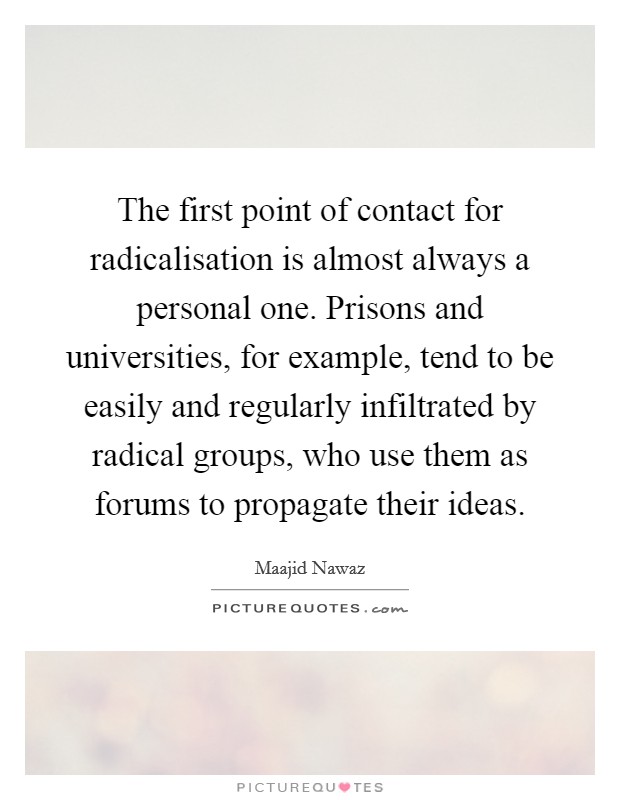 The first point of contact for radicalisation is almost always a personal one. Prisons and universities, for example, tend to be easily and regularly infiltrated by radical groups, who use them as forums to propagate their ideas Picture Quote #1