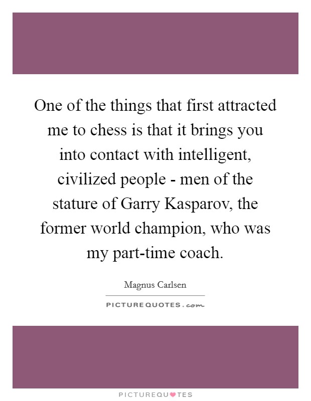 One of the things that first attracted me to chess is that it brings you into contact with intelligent, civilized people - men of the stature of Garry Kasparov, the former world champion, who was my part-time coach Picture Quote #1