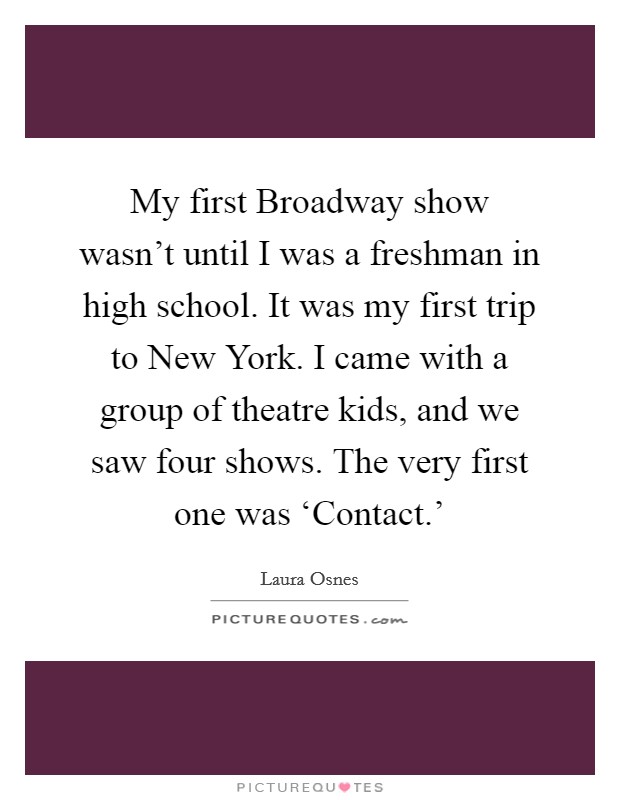 My first Broadway show wasn’t until I was a freshman in high school. It was my first trip to New York. I came with a group of theatre kids, and we saw four shows. The very first one was ‘Contact.’ Picture Quote #1