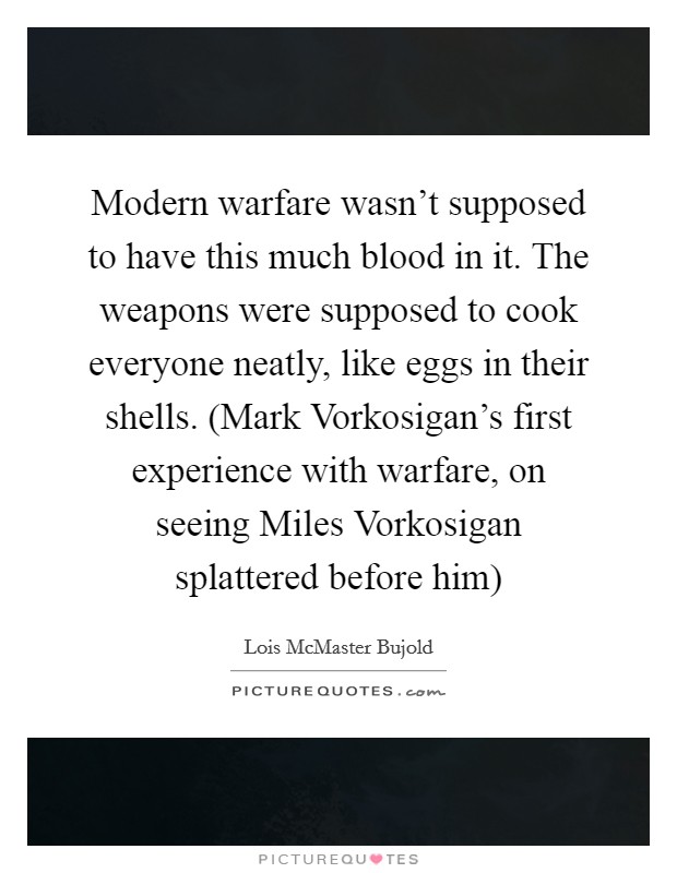 Modern warfare wasn’t supposed to have this much blood in it. The weapons were supposed to cook everyone neatly, like eggs in their shells. (Mark Vorkosigan’s first experience with warfare, on seeing Miles Vorkosigan splattered before him) Picture Quote #1