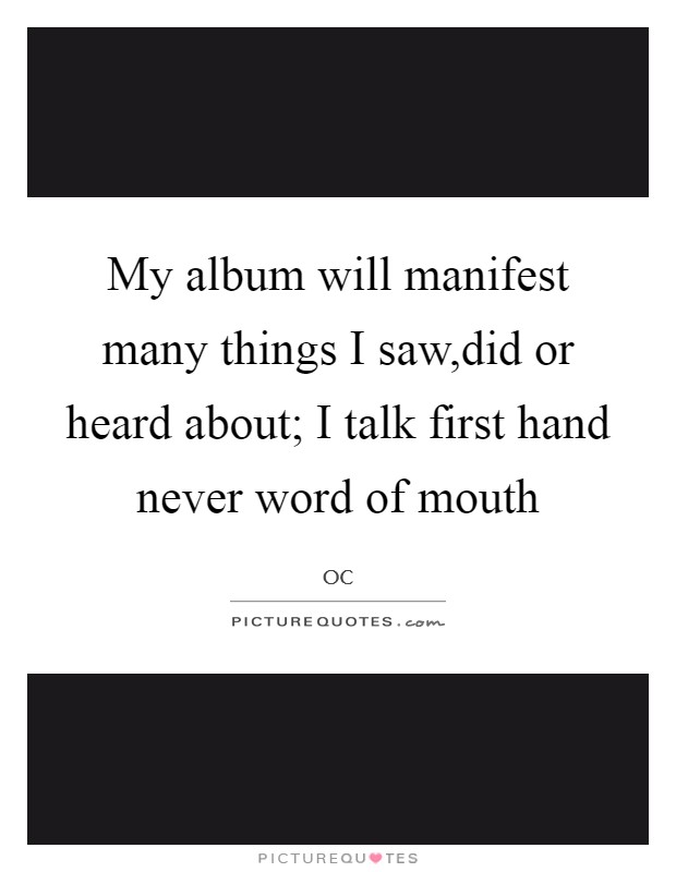My album will manifest many things I saw,did or heard about; I talk first hand never word of mouth Picture Quote #1
