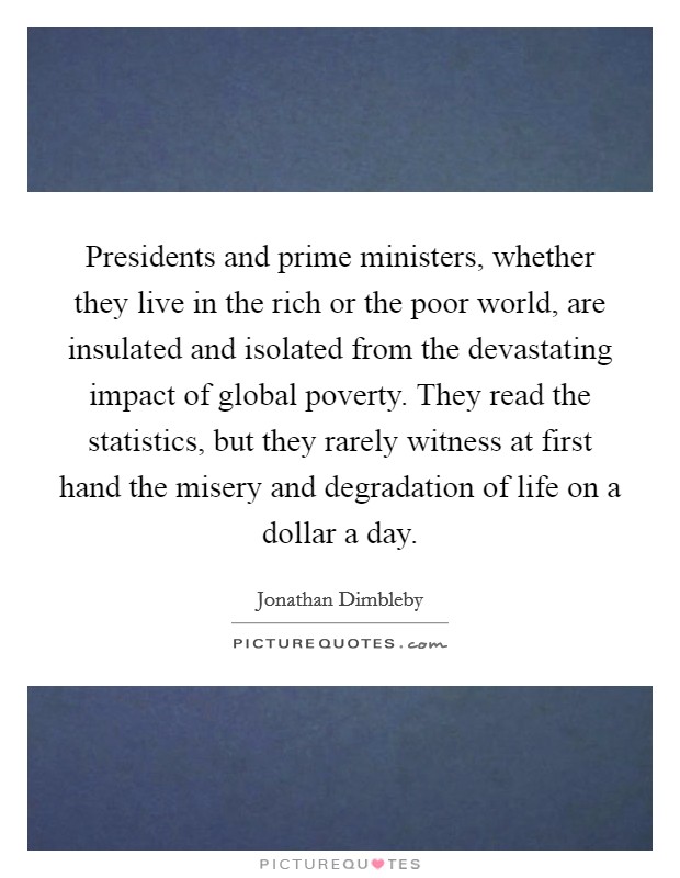 Presidents and prime ministers, whether they live in the rich or the poor world, are insulated and isolated from the devastating impact of global poverty. They read the statistics, but they rarely witness at first hand the misery and degradation of life on a dollar a day Picture Quote #1