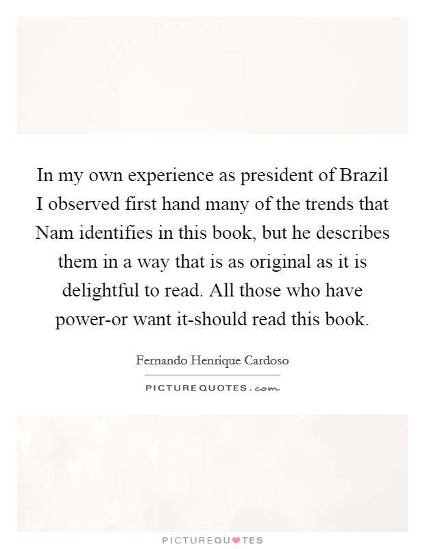In my own experience as president of Brazil I observed first hand many of the trends that Nam identifies in this book, but he describes them in a way that is as original as it is delightful to read. All those who have power-or want it-should read this book Picture Quote #1
