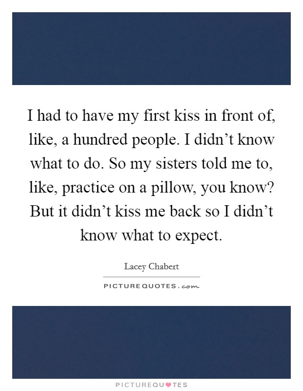 I had to have my first kiss in front of, like, a hundred people. I didn’t know what to do. So my sisters told me to, like, practice on a pillow, you know? But it didn’t kiss me back so I didn’t know what to expect Picture Quote #1
