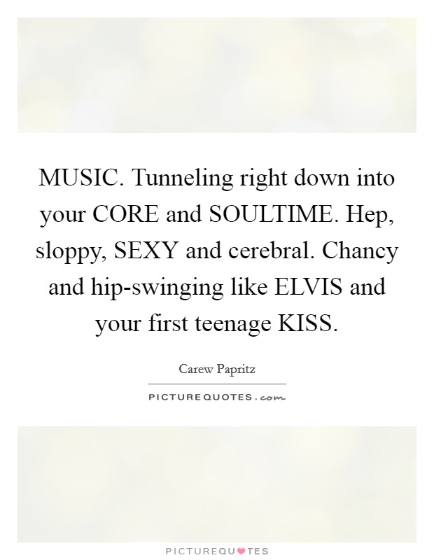 MUSIC. Tunneling right down into your CORE and SOULTIME. Hep, sloppy, SEXY and cerebral. Chancy and hip-swinging like ELVIS and your first teenage KISS Picture Quote #1