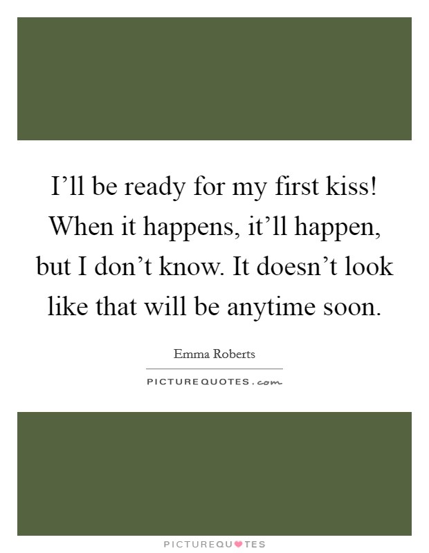 I’ll be ready for my first kiss! When it happens, it’ll happen, but I don’t know. It doesn’t look like that will be anytime soon Picture Quote #1