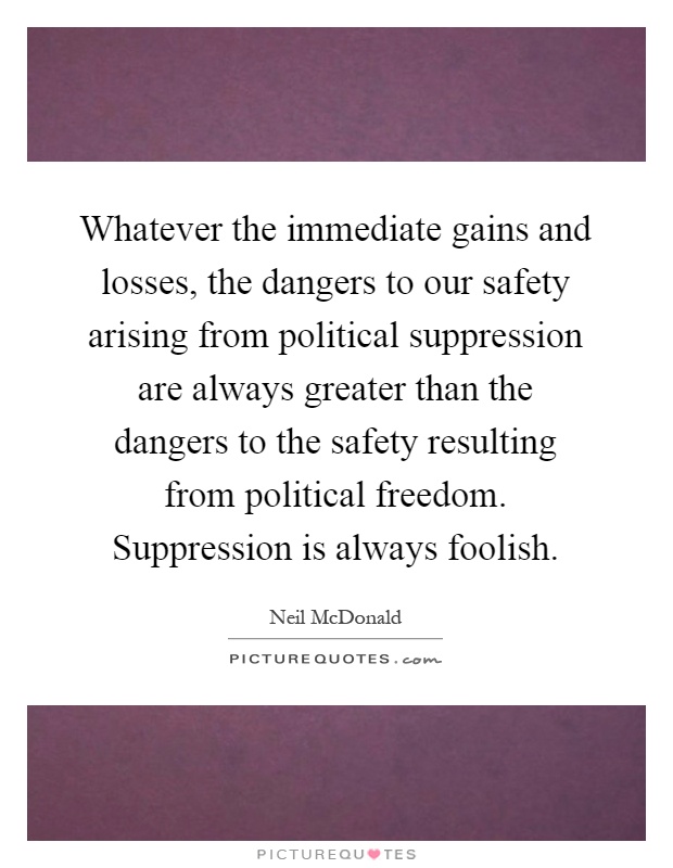 Whatever the immediate gains and losses, the dangers to our safety arising from political suppression are always greater than the dangers to the safety resulting from political freedom. Suppression is always foolish Picture Quote #1
