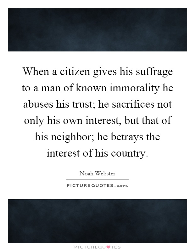 When a citizen gives his suffrage to a man of known immorality he abuses his trust; he sacrifices not only his own interest, but that of his neighbor; he betrays the interest of his country Picture Quote #1