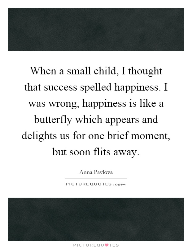 When a small child, I thought that success spelled happiness. I was wrong, happiness is like a butterfly which appears and delights us for one brief moment, but soon flits away Picture Quote #1