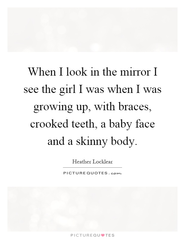 When I look in the mirror I see the girl I was when I was growing up, with braces, crooked teeth, a baby face and a skinny body Picture Quote #1