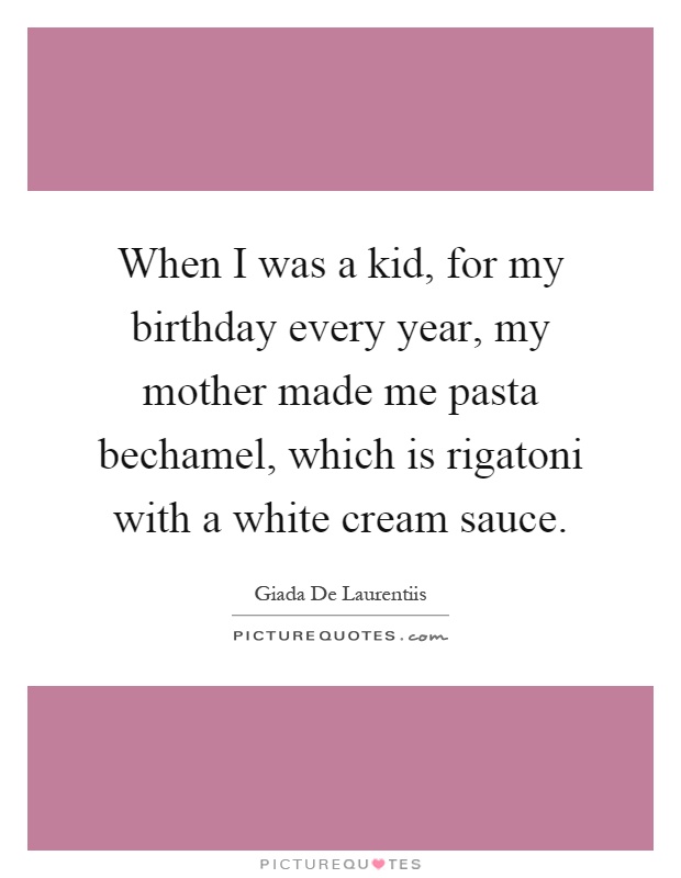 When I was a kid, for my birthday every year, my mother made me pasta bechamel, which is rigatoni with a white cream sauce Picture Quote #1
