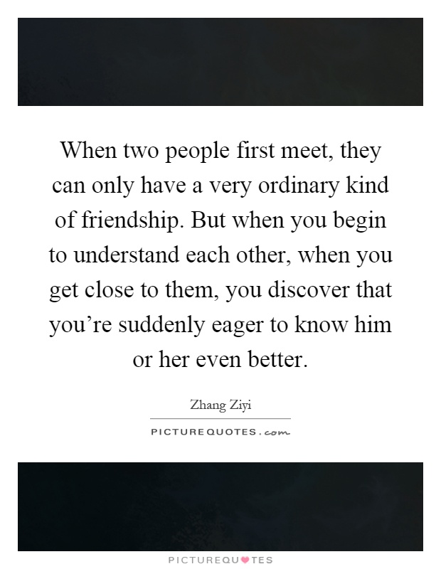 When two people first meet, they can only have a very ordinary kind of friendship. But when you begin to understand each other, when you get close to them, you discover that you’re suddenly eager to know him or her even better Picture Quote #1