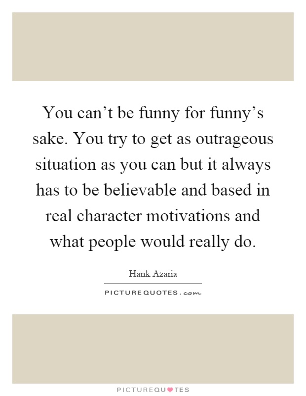 You can’t be funny for funny’s sake. You try to get as outrageous situation as you can but it always has to be believable and based in real character motivations and what people would really do Picture Quote #1