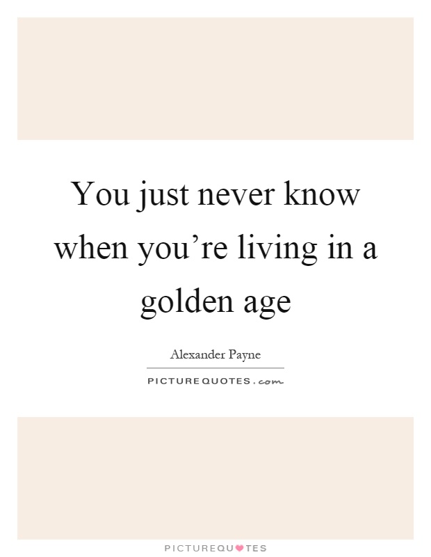 You just never know when you’re living in a golden age Picture Quote #1