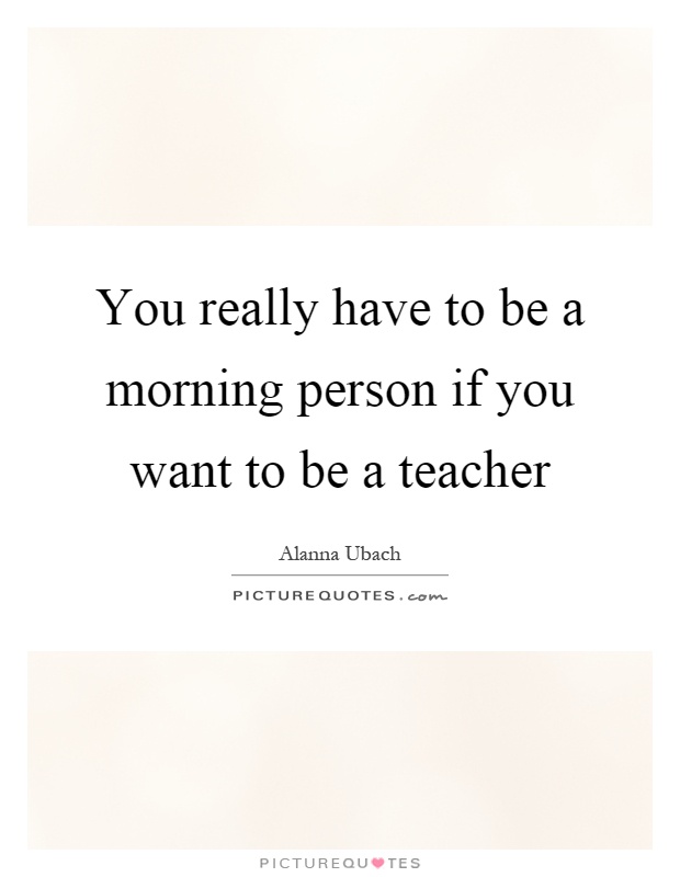You really have to be a morning person if you want to be a teacher Picture Quote #1
