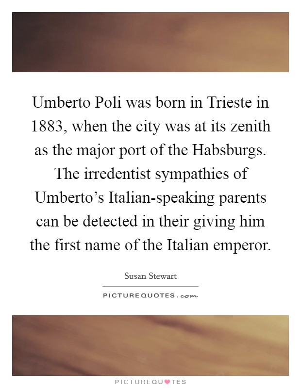 Umberto Poli was born in Trieste in 1883, when the city was at its zenith as the major port of the Habsburgs. The irredentist sympathies of Umberto’s Italian-speaking parents can be detected in their giving him the first name of the Italian emperor Picture Quote #1