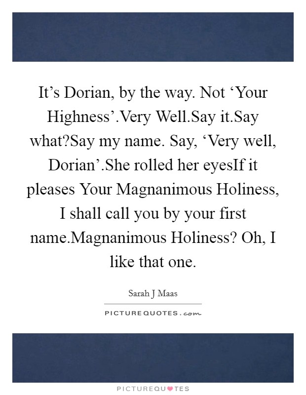 It’s Dorian, by the way. Not ‘Your Highness’.Very Well.Say it.Say what?Say my name. Say, ‘Very well, Dorian’.She rolled her eyesIf it pleases Your Magnanimous Holiness, I shall call you by your first name.Magnanimous Holiness? Oh, I like that one Picture Quote #1