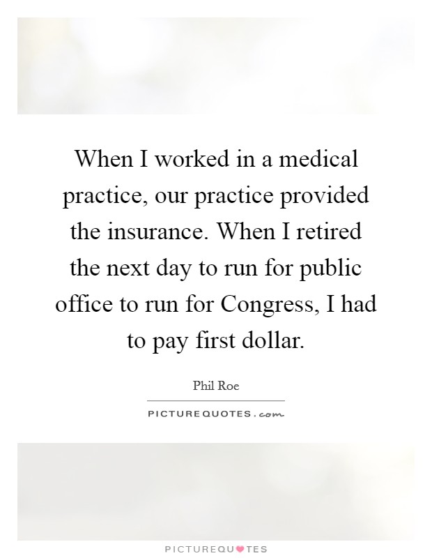 When I worked in a medical practice, our practice provided the insurance. When I retired the next day to run for public office to run for Congress, I had to pay first dollar Picture Quote #1