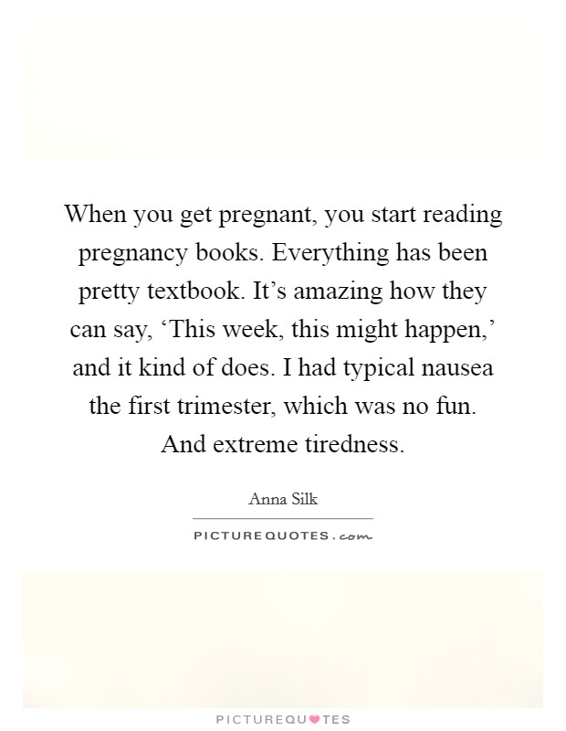 When you get pregnant, you start reading pregnancy books. Everything has been pretty textbook. It’s amazing how they can say, ‘This week, this might happen,’ and it kind of does. I had typical nausea the first trimester, which was no fun. And extreme tiredness Picture Quote #1