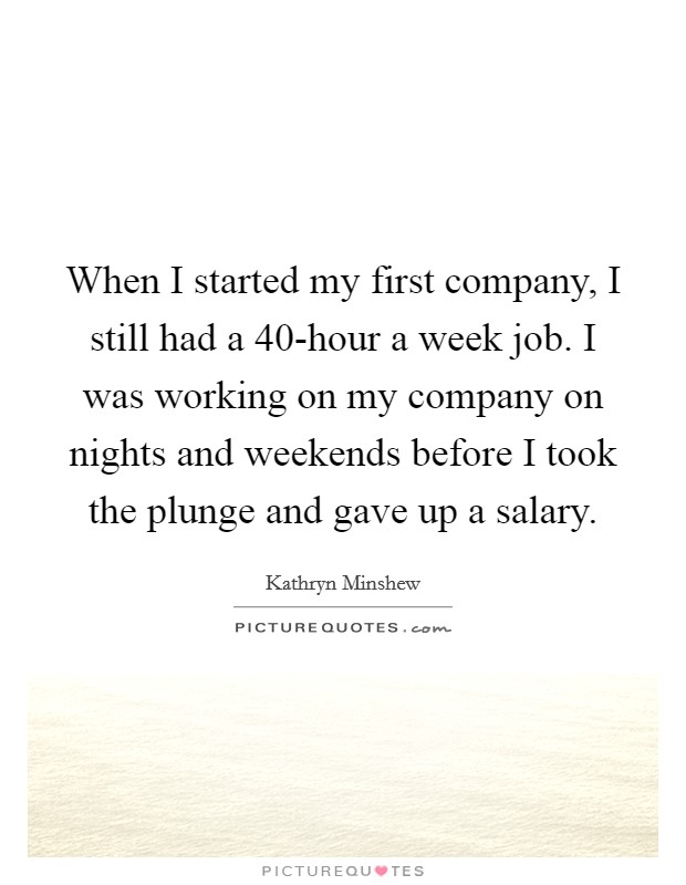 When I started my first company, I still had a 40-hour a week job. I was working on my company on nights and weekends before I took the plunge and gave up a salary Picture Quote #1