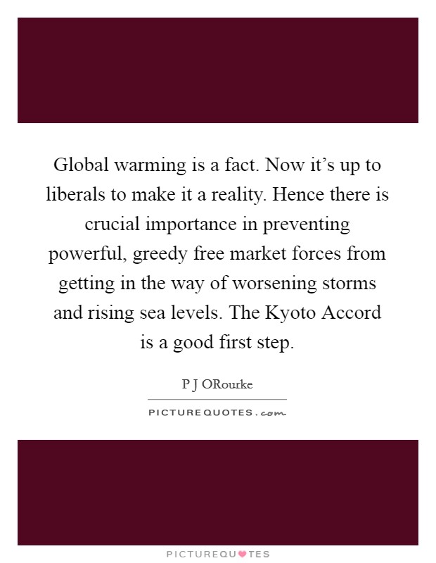 Global warming is a fact. Now it’s up to liberals to make it a reality. Hence there is crucial importance in preventing powerful, greedy free market forces from getting in the way of worsening storms and rising sea levels. The Kyoto Accord is a good first step Picture Quote #1