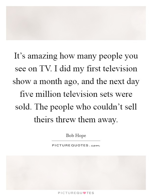 It’s amazing how many people you see on TV. I did my first television show a month ago, and the next day five million television sets were sold. The people who couldn’t sell theirs threw them away Picture Quote #1