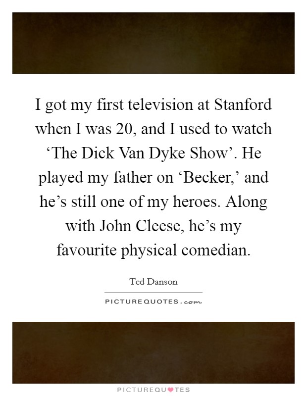 I got my first television at Stanford when I was 20, and I used to watch ‘The Dick Van Dyke Show’. He played my father on ‘Becker,’ and he’s still one of my heroes. Along with John Cleese, he’s my favourite physical comedian Picture Quote #1