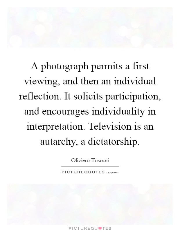 A photograph permits a first viewing, and then an individual reflection. It solicits participation, and encourages individuality in interpretation. Television is an autarchy, a dictatorship. Picture Quote #1