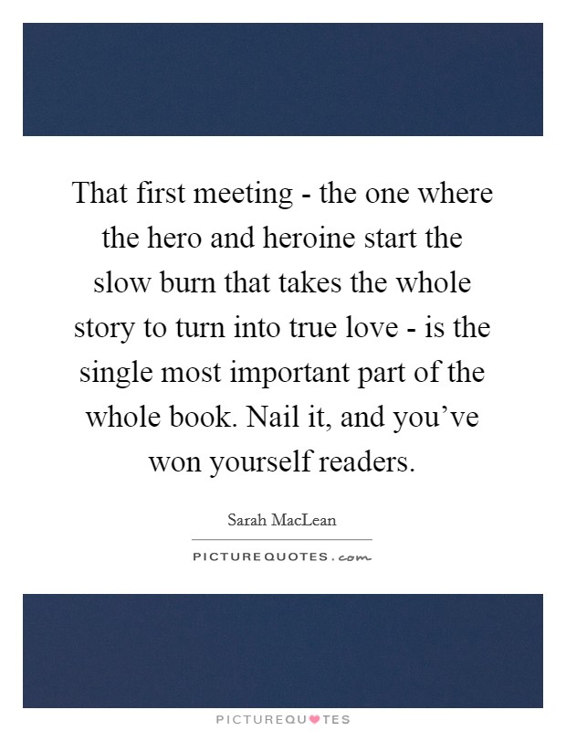That first meeting - the one where the hero and heroine start the slow burn that takes the whole story to turn into true love - is the single most important part of the whole book. Nail it, and you’ve won yourself readers Picture Quote #1