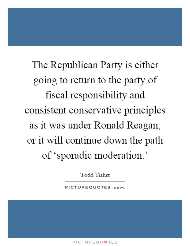 The Republican Party is either going to return to the party of fiscal responsibility and consistent conservative principles as it was under Ronald Reagan, or it will continue down the path of ‘sporadic moderation.’ Picture Quote #1